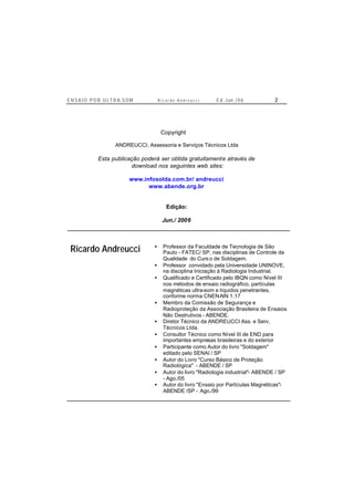 E N S A I O P O R U L T R A-S O M R i c a r d o A n d r e u c c i E d . J un. / 0 6 2
Copyright ©
ANDREUCCI, Assessoria e Serviços Técnicos Ltda
Esta publicação poderá ser obtida gratuitamente através de
download nos seguintes web sites:
www.infosolda.com.br/ andreucci
www.abende.org.br
Edição:
Jun./ 2006
Ricardo Andreucci • Professor da Faculdade de Tecnologia de São
Paulo - FATEC/ SP, nas disciplinas de Controle da
Qualidade do Curs o de Soldagem.
• Professor convidado pela Universidade UNINOVE,
na disciplina Iniciação à Radiologia Industrial.
• Qualificado e Certificado pelo IBQN como Nível III
nos métodos de ensaio radiográfico, partículas
magnéticas ultra-som e líquidos penetrantes,
conforme norma CNEN-NN 1.17
• Membro da Comissão de Segurança e
Radioproteção da Associação Brasileira de Ensaios
Não Destrutivos - ABENDE.
• Diretor Técnico da ANDREUCCI Ass. e Serv.
Técnicos Ltda.
• Consultor Técnico como Nível III de END para
importantes empresas brasileiras e do exterior
• Participante como Autor do livro "Soldagem"
editado pelo SENAI / SP
• Autor do Livro "Curso Básico de Proteção
Radiológica" - ABENDE / SP
• Autor do livro "Radiologia industrial"- ABENDE / SP
- Ago./05
• Autor do livro "Ensaio por Partículas Magnéticas"-
ABENDE /SP - Ago./99
 