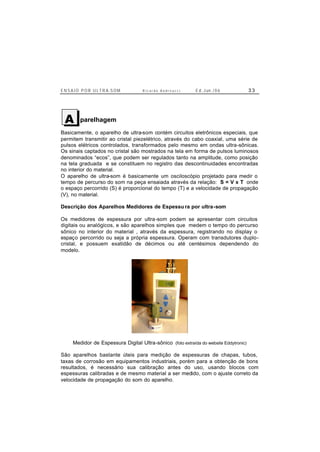 E N S A I O P O R U L T R A-S O M R i c a r d o A n d r e u c c i E d . J un. / 0 6 3 3
parelhagem
Basicamente, o aparelho de ultra-som contém circuitos eletrônicos especiais, que
permitem transmitir ao cristal piezelétrico, através do cabo coaxial, uma série de
pulsos elétricos controlados, transformados pelo mesmo em ondas ultra-sônicas.
Os sinais captados no cristal são mostrados na tela em forma de pulsos luminosos
denominados “ecos”, que podem ser regulados tanto na amplitude, como posição
na tela graduada e se constituem no registro das descontinuidades encontradas
no interior do material.
O aparelho de ultra-som é basicamente um osciloscópio projetado para medir o
tempo de percurso do som na peça ensaiada através da relação: S = V x T onde
o espaço percorrido (S) é proporcional do tempo (T) e a velocidade de propagação
(V), no material.
Descrição dos Aparelhos Medidores de Espessu ra por ultra-som
Os medidores de espessura por ultra-som podem se apresentar com circuitos
digitais ou analógicos, e são aparelhos simples que medem o tempo do percurso
sônico no interior do material , através da espessura, registrando no display o
espaço percorrido ou seja a própria espessura. Operam com transdutores duplo-
cristal, e possuem exatidão de décimos ou até centésimos dependendo do
modelo.
Medidor de Espessura Digital Ultra-sônico (foto extraída do website Eddytronic)
São aparelhos bastante úteis para medição de espessuras de chapas, tubos,
taxas de corrosão em equipamentos industriais, porém para a obtenção de bons
resultados, é necessário sua calibração antes do uso, usando blocos com
espessuras calibradas e de mesmo material a ser medido, com o ajuste correto da
velocidade de propagação do som do aparelho.
A
 