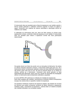 E N S A I O P O R U L T R A-S O M R i c a r d o A n d r e u c c i E d . J un. / 0 6 3 4
O instrumento deve ser ajustado para a faixa de espessura a ser medida usando o
blocos padrão graduado e calibrado conforme sugerido na figura da página a
seguir, construído com material de mesma velocidade e atenuação sônica do
material a ser medido.
A calibração do instrumento para uso, deve ser feita usando no mínimo duas
espessuras no bloco, conforme a faixa de espessura a ser medida. O instrumento
deve ser ajustado para indicar a espessura correta das duas graduações
selecionadas.
Os ajustes devem ser feitos de acordo com as instruções do fabricante. Se ambos
os valores indicados estiverem corretos, o instrumento estará apto para uso. Se o
instrumento estiver corretamente calibrado a leitura de duas diferentes espessuras
não devem variar mais que 0,2 mm. Se não for possível atingir um ou ambos os
valores, verificar se o instrumento / transdutor está sendo aplicado na faixa
especificada pelo fabricante, assim como se o ajuste da velocidade de propagação
sônica no instrumento está corretamente calibrada ou ajustada.
A norma ASTM E-797 padroniza os métodos de medição de espessuras.
Para maior exatidão das medidas, recomenda-se correções devido à temperatura
da peça dos valores lidos no aparelho medidor de espessura.
Os aparelhos medidores modernos de espessura digitais, são dotados de circuitos
de memória que podem armazenar centenas de dados referente a espessuras
medidas e após , conectando na impressora , pode-se obter um relatório completo
das medidas efetuadas e as condições usadas.
 