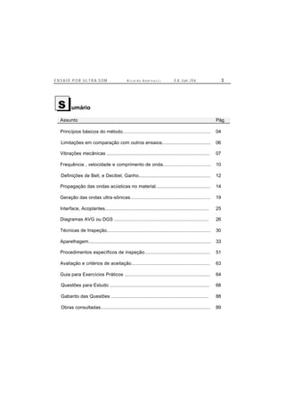 E N S A I O P O R U L T R A-S O M R i c a r d o A n d r e u c c i E d . J un. / 0 6 3
umário
Assunto Pág.
Princípios básicos do método.................................................................. 04
Limitações em comparação com outros ensaios.................................... 06
Vibrações mecânicas ............................................................................. 07
Frequência , velocidade e comprimento de onda.................................... 10
Definições de Bell, e Decibel, Ganho...................................................... 12
Propagação das ondas acústicas no material......................................... 14
Geração das ondas ultra-sônicas............................................................ 19
Interface, Acoplantes.............................................................................. 25
Diagramas AVG ou DGS ....................................................................... 26
Técnicas de Inspeção.............................................................................. 30
Aparelhagem............................................................................................ 33
Procedimentos específicos de inspeção................................................. 51
Avaliação e critérios de aceitação........................................................... 63
Guia para Exercícios Práticos ................................................................ 64
Questões para Estudo ........................................................................... 68
Gabarito das Questões ......................................................................... 88
Obras consultadas.................................................................................. 89
S
 