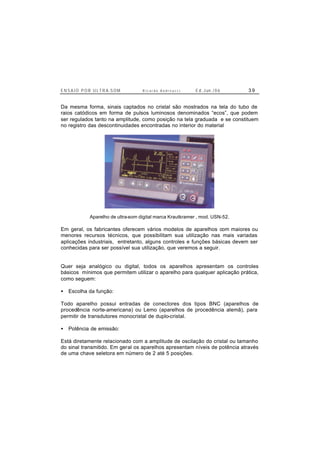 E N S A I O P O R U L T R A-S O M R i c a r d o A n d r e u c c i E d . J un. / 0 6 3 9
Da mesma forma, sinais captados no cristal são mostrados na tela do tubo de
raios catódicos em forma de pulsos luminosos denominados “ecos”, que podem
ser regulados tanto na amplitude, como posição na tela graduada e se constituem
no registro das descontinuidades encontradas no interior do material
Aparelho de ultra-som digital marca Krautkramer , mod. USN-52.
Em geral, os fabricantes oferecem vários modelos de aparelhos com maiores ou
menores recursos técnicos, que possibilitam sua utilização nas mais variadas
aplicações industriais, entretanto, alguns controles e funções básicas devem ser
conhecidas para ser possível sua utilização, que veremos a seguir.
Quer seja analógico ou digital, todos os aparelhos apresentam os controles
básicos mínimos que permitem utilizar o aparelho para qualquer aplicação prática,
como seguem:
• Escolha da função:
Todo aparelho possui entradas de conectores dos tipos BNC (aparelhos de
procedência norte-americana) ou Lemo (aparelhos de procedência alemã), para
permitir de transdutores monocristal de duplo-cristal.
• Potência de emissão:
Está diretamente relacionado com a amplitude de oscilação do cristal ou tamanho
do sinal transmitido. Em geral os aparelhos apresentam níveis de potência através
de uma chave seletora em número de 2 até 5 posições.
 