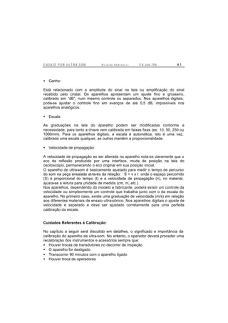 E N S A I O P O R U L T R A-S O M R i c a r d o A n d r e u c c i E d . J un. / 0 6 4 1
• Ganho:
Está relacionado com a amplitude do sinal na tela ou amplificação do sinal
recebido pelo cristal. Os aparelhos apresentam um ajuste fino e grosseiro,
calibrado em “dB”, num mesmo controle ou separados. Nos aparelhos digitais,
pode-se ajustar o controle fino em avanços de até 0,5 dB, impossíveis nos
aparelhos analógicos.
• Escala:
As graduações na tela do aparelho podem ser modificadas conforme a
necessidade, para tanto a chave vem calibrada em faixas fixas (ex: 10, 50, 250 ou
1000mm). Para os aparelhos digitais, a escala é automática, isto é uma vez,
calibrada uma escala qualquer, as outras mantém a proporcionalidade.
• Velocidade de propagação:
A velocidade de propagação ao ser alterada no aparelho nota-se claramente que o
eco de reflexão produzido por uma interface, muda de posição na tela do
osciloscópio, permanecendo o eco original em sua posição inicial.
O aparelho de ultra-som é basicamente ajustado para medir o tempo de percurso
do som na peça ensaiada através da relação: S = v x t onde o espaço percorrido
(S) é proporcional do tempo (t) e a velocidade de propagação (n), no material,
ajusta-se a leitura para unidade de medida (cm, m, etc.).
Nos aparelhos, dependendo do modelo e fabricante, poderá existir um controle da
velocidade ou simplesmente um controle que trabalha junto com o da escala do
aparelho. No primeiro caso, existe uma graduação de velocidade (m/s) em relação
aos diferentes materiais de ensaio ultra-sônico. Nos aparelhos digitais o ajuste de
velocidade é separado e deve ser ajustado corretamente para uma perfeita
calibração da escala.
Cuidados Referentes à Calibração:
No capítulo a seguir será discutido em detalhes, o significado e importância da
calibração do aparelho de ultra-som. No entanto, o operador deverá proceder uma
recalibração dos instrumentos e acessórios sempre que:
• Houver trocas de transdutores no decorrer de inspeção
• O aparelho for desligado
• Transcorrer 90 minutos com o aparelho ligado
• Houver troca de operadores
 