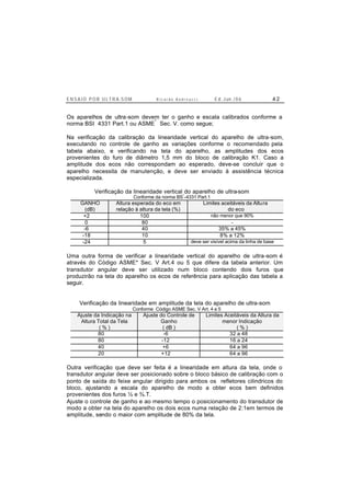 E N S A I O P O R U L T R A-S O M R i c a r d o A n d r e u c c i E d . J un. / 0 6 4 2
Os aparelhos de ultra-som devem ter o ganho e escala calibrados conforme a
norma BSI 4331 Part.1 ou ASME
*
Sec. V. como segue;
Na verificação da calibração da linearidade vertical do aparelho de ultra-som,
executando no controle de ganho as variações conforme o recomendado pela
tabela abaixo, e verificando na tela do aparelho, as amplitudes dos ecos
provenientes do furo de diâmetro 1,5 mm do bloco de calibração K1. Caso a
amplitude dos ecos não correspondam ao esperado, deve-se concluir que o
aparelho necessita de manutenção, e deve ser enviado à assistência técnica
especializada.
Verificação da linearidade vertical do aparelho de ultra-som
Conforme da norma BS*
-4331 Part.1
GANHO
(dB)
Altura esperada do eco em
relação à altura da tela (%)
Limites aceitáveis da Altura
do eco
+2 100 não menor que 90%
0 80 -
-6 40 35% a 45%
-18 10 8% a 12%
-24 5 deve ser visível acima da linha de base
Uma outra forma de verificar a linearidade vertical do aparelho de ultra-som é
através do Código ASME* Sec. V Art.4 ou 5 que difere da tabela anterior. Um
transdutor angular deve ser utilizado num bloco contendo dois furos que
produzirão na tela do aparelho os ecos de referência para aplicação das tabela a
seguir.
Verificação da linearidade em amplitude da tela do aparelho de ultra-som
Conforme Código ASME Sec. V Art. 4 e 5
Ajuste da Indicação na
Altura Total da Tela
( % )
Ajuste do Controle de
Ganho
( dB )
Limites Aceitáveis da Altura da
menor Indicação
( % )
80 -6 32 a 48
80 -12 16 a 24
40 +6 64 a 96
20 +12 64 a 96
Outra verificação que deve ser feita é a linearidade em altura da tela, onde o
transdutor angular deve ser posicionado sobre o bloco básico de calibração com o
ponto de saída do feixe angular dirigido para ambos os refletores cilindricos do
bloco, ajustando a escala do aparelho de modo a obter ecos bem definidos
provenientes dos furos ½ e ¾.T.
Ajuste o controle de ganho e ao mesmo tempo o posicionamento do transdutor de
modo a obter na tela do aparelho os dois ecos numa relação de 2:1em termos de
amplitude, sendo o maior com amplitude de 80% da tela.
 