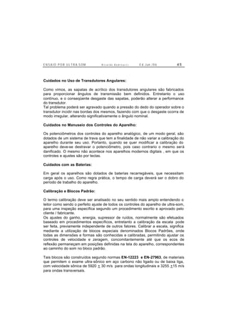 E N S A I O P O R U L T R A-S O M R i c a r d o A n d r e u c c i E d . J un. / 0 6 4 5
Cuidados no Uso de Transdutores Angulares:
Como vimos, as sapatas de acrílico dos transdutores angulares são fabricados
para proporcionar ângulos de transmissão bem definidos. Entretanto o uso
contínuo, e o conseqüente desgaste das sapatas, poderão alterar a performance
do transdutor.
Tal problema poderá ser agravado quando a pressão do dedo do operador sobre o
transdutor incidir nas bordas dos mesmos, fazendo com que o desgaste ocorra de
modo irregular, alterando significativamente o ângulo nominal.
Cuidados no Manuseio dos Controles do Aparelho:
Os potenciômetros dos controles do aparelho analógico, de um modo geral, são
dotados de um sistema de trava que tem a finalidade de não variar a calibração do
aparelho durante seu uso. Portanto, quando se quer modificar a calibração do
aparelho deve-se destravar o potenciômetro, pois caso contrario o mesmo será
danificado. O mesmo não acontece nos aparelhos modernos digitais , em que os
controles e ajustes são por teclas.
Cuidados com as Baterias:
Em geral os aparelhos são dotados de baterias recarregáveis, que necessitam
carga após o uso. Como regra prática, o tempo de carga deverá ser o dobro do
período de trabalho do aparelho.
Calibração e Blocos Padrão:
O termo calibração deve ser analisado no seu sentido mais amplo entendendo o
leitor como sendo o perfeito ajuste de todos os controles do aparelho de ultra-som,
para uma inspeção específica segundo um procedimento escrito e aprovado pelo
cliente / fabricante.
Os ajustes do ganho, energia, supressor de ruídos, normalmente são efetuados
baseado em procedimentos específicos, entretanto a calibração da escala pode
ser feita, previamente independente de outros fatores. Calibrar a escala, significa
mediante a utilização de blocos especiais denominados Blocos Padrões, onde
todas as dimensões e formas são conhecidas e calibradas, permitindo ajustar os
controles de velocidade e zeragem, concomitantemente até que os ecos de
reflexão permaneçam em posições definidas na tela do aparelho, correspondentes
ao caminho do som no bloco padrão.
Tais blocos são construídos segundo normas EN-12223 e EN-27963, de materiais
que permitem o exame ultra-sônico em aço carbono não ligado ou de baixa liga,
com velocidade sônica de 5920 + 30 m/s para ondas longitudinais e 3255 +15 m/s
para ondas transversais.
 