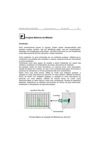 E N S A I O P O R U L T R A-S O M R i c a r d o A n d r e u c c i E d . J un. / 0 6 4
rincípios Básicos do Método
Introdução:
Sons extremamente graves ou agudos, podem passar desapercebidos pelo
aparelho auditivo humano, não por deficiência deste, mas por caracterizarem
vibrações com freqüências muito baixas , até 20Hz (infra-som) ou com freqüências
muito altas acima de 20 kHz (ultra-som), ambas inaudíveis.
Como sabemos, os sons produzidos em um ambiente qualquer, refletem-se ou
reverberam nas paredes que consistem o mesmo, podendo ainda ser transmitidos
a outros ambientes.
Fenômenos como este apesar de simples e serem freqüentes em nossa vida
cotidiana, constituem os fundamentos do ensaio ultra-sônico de materiais.
No passado, testes de eixos ferroviários, ou mesmos sinos, eram executados
através de testes com martelo, em que o som produzido pela peça, denunciava a
presença de rachaduras ou trincas grosseiras pelo som característico.
Assim como uma onda sonora, reflete ao incidir num anteparo qualquer, a
vibração ou onda ultra-sônica ao percorrer um meio elástico, refletirá da mesma
forma, ao incidir num anteparo qualquer, a vibração ou onda ultra-sônica ao
percorrer um meio elástico, refletirá da mesma forma, ao incidir numa
descontinuidade ou falha interna a este meio considerado. Através de aparelhos
especiais, detectamos as reflexões provenientes do interior da peça examinada,
localizando e interpretando as descontinuidades.
Princípio Básico da Inspeção de Materiais por ultra-som
P
 