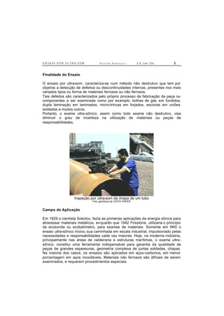 E N S A I O P O R U L T R A-S O M R i c a r d o A n d r e u c c i E d . J un. / 0 6 5
Finalidade do Ensaio
O ensaio por ultra-som, caracteriza-se num método não destrutivo que tem por
objetivo a detecção de defeitos ou descontinuidades internas, presentes nos mais
variados tipos ou forma de materiais ferrosos ou não ferrosos.
Tais defeitos são caracterizados pelo próprio processo de fabricação da peça ou
componentes a ser examinada como por exemplo: bolhas de gás em fundidos,
dupla laminação em laminados, micro-trincas em forjados, escorias em uniões
soldadas e muitos outros.
Portanto, o exame ultra-sônico, assim como todo exame não destrutivo, visa
diminuir o grau de incerteza na utilização de materiais ou peças de
responsabilidades.
Inspeção por ultra-som da chapa de um tubo
Foto gentileza da VOITH PAPER
Campo de Aplicação
Em 1929 o cientista Sokolov, fazia as primeiras aplicações da energia sônica para
atravessar materiais metálicos, enquanto que 1942 Firestone, utilizaria o princípio
da ecosonda ou ecobatímetro, para exames de materiais. Somente em l945 o
ensaio ultra-sônico iniciou sua caminhada em escala industrial, impulsionado pelas
necessidades e responsabilidades cada vez maiores. Hoje, na moderna indústria,
principalmente nas áreas de caldeiraria e estruturas marítimas, o exame ultra-
sônico, constitui uma ferramenta indispensável para garantia da qualidade de
peças de grandes espessuras, geometria complexa de juntas soldadas, chapas.
Na maioria dos casos, os ensaios são aplicados em aços-carbonos, em menor
porcentagem em aços inoxidáveis. Materiais não ferrosos são difíceis de serem
examinados, e requerem procedimentos especiais.
 
