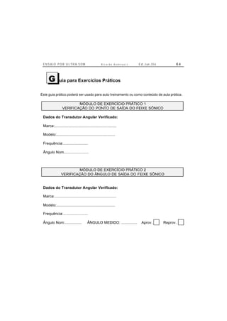 E N S A I O P O R U L T R A-S O M R i c a r d o A n d r e u c c i E d . J un. / 0 6 6 4
uia para Exercícios Práticos
Este guia prático poderá ser usado para auto treinamento ou como conteúdo de aula prática.
MÓDULO DE EXERCÍCIO PRÁTICO 1
VERIFICAÇÃO DO PONTO DE SAÍDA DO FEIXE SÔNICO
Dados do Transdutor Angular Verificado:
Marca:..........................................................
Modelo:.......................................................
Frequência:.......................
Ângulo Nom.......................
MÓDULO DE EXERCÍCIO PRÁTICO 2
VERIFICAÇÃO DO ÂNGULO DE SAÍDA DO FEIXE SÔNICO
Dados do Transdutor Angular Verificado:
Marca:..........................................................
Modelo:.......................................................
Frequência:.......................
Ângulo Nom:................ ÂNGULO MEDIDO: ............... Aprov. Reprov.
G
 