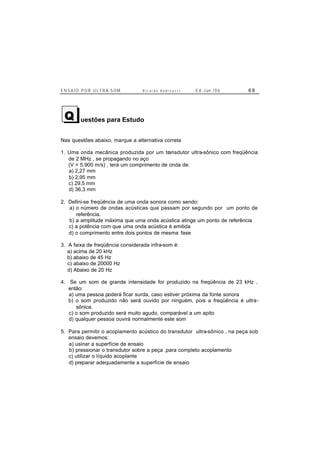 E N S A I O P O R U L T R A-S O M R i c a r d o A n d r e u c c i E d . J un. / 0 6 6 8
uestões para Estudo
Nas questões abaixo, marque a alternativa correta
1. Uma onda mecânica produzida por um transdutor ultra-sônico com freqüência
de 2 MHz , se propagando no aço
(V = 5.900 m/s) , terá um comprimento de onda de:
a) 2,27 mm
b) 2,95 mm
c) 29,5 mm
d) 36,3 mm
2. Defini-se freqüência de uma onda sonora como sendo:
a) o número de ondas acústicas que passam por segundo por um ponto de
referência.
b) a amplitude máxima que uma onda acústica atinge um ponto de referência
c) a potência com que uma onda acústica é emitida
d) o comprimento entre dois pontos de mesma fase
3. A faixa de freqüência considerada infra-som é:
a) acima de 20 kHz
b) abaixo de 45 Hz
c) abaixo de 20000 Hz
d) Abaixo de 20 Hz
4. Se um som de grande intensidade for produzido na freqüência de 23 kHz ,
então:
a) uma pessoa poderá ficar surda, caso estiver próxima da fonte sonora
b) o som produzido não será ouvido por ninguém, pois a freqüência é ultra-
sônica.
c) o som produzido será muito agudo, comparável a um apito
d) qualquer pessoa ouvirá normalmente este som
5. Para permitir o acoplamento acústico do transdutor ultra-sônico , na peça sob
ensaio devemos:
a) usinar a superfície de ensaio
b) pressionar o transdutor sobre a peça ,para completo acoplamento
c) utilizar o líquido acoplante
d) preparar adequadamente a superfície de ensaio
Q
 