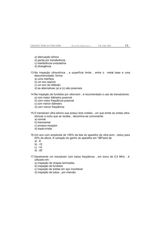 E N S A I O P O R U L T R A-S O M R i c a r d o A n d r e u c c i E d . J un. / 0 6 7 0
a) atenuação sônica
b) perda por transferência
c) interferência ondulatória
d) divergência
13.Na inspeção ultra-sônica , a superfície limite , entre o metal base e uma
descontinuidade, forma:
a) uma interface
b) um eco espúrio
c) um eco de reflexão
d) as alternativas (a) e (c) são possíveis
14.Na inspeção de fundidos por ultra-som , é recomendado o uso de transdutores:
a) com maior diâmetro possível
b) com maior freqüência possível
c) com menor diâmetro
d) com menor freqüência
15.O transdutor ultra-sônico que possui dois cristais , um que emite as ondas ultra-
sônicas e outro que as recebe , denomina-se comumente:
a) normal
b) transversal
c) emissor-receptor
d) duplo-cristal.
16.Um eco com amplitude de 100% da tela do aparelho de ultra-som , reduz para
20% de altura. A variação do ganho do aparelho em "dB"será de:
a) -6
b) -12
c) -14
d) -20
17.Geralmente um transdutor com baixa freqüência , em torno de 0,5 MHz , é
utilizado em:
a) inspeção de chapas laminadas
b) inspeção de fundidos
c) inspeção de soldas em aço inoxidável
d) inspeção de tubos , por imersão
 