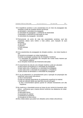 E N S A I O P O R U L T R A-S O M R i c a r d o A n d r e u c c i E d . J un. / 0 6 7 1
18.A impedância acústica é uma característica de um meio de propagação das
vibrações,e pode ser avaliada através da fórmula:
a) densidade x velocidade de propagação
b) velocidade de propagação x coeficiente de elasticidade
c) densidade x coeficiente de atenuação do meio
d) velocidade de propagação / densidade
19.Teóricamente ,do ponto de vista das propriedades acústicas, qual dos
acoplantes abaixo seria melhor e mais prático, para inspeção de aços
laminados:
a) óleo diesel
b) glicerina
c) metil celulose
d) água
20.Uma característica da propagação da vibração acústica , nos meios líquidos é
que:
a) somente se propagam as ondas longitudinais.
b) podem se propagar quaisquer tipo de vibrações mecânicas
c) a velocidade de propagação das vibrações são muitas vezes maiores que
nos materiais metálicos
d) as vibrações mecânicas são fortemente atenuadas
21.O comprimento de onda de uma vibração mecânica ,pode ser calculado:
a) pelo produto da freqüência e a velocidade de propagação
b) pela razão entre a freqüência e a velocidade de propagação
c) pela razão entre a velocidade de propagação e a freqüência
d) pelo produto da densidade e a velocidade de propagação
22.O uso de jateamento ou esmerilhamento para a operação de preparação das
superfícies ,para ensaio ultra-sônico :
a) não é recomendável
b) pode ser aplicado,dependendo do acabamento superficial do material.
c) pode ser aplicado desde que seja feita uma pré-usinagem
d) não é recomendável apenas quando for utilizado transdutores com alta
freqüência
23.Se medirmos a intensidade sonora ao longo do eixo central do transdutor ultra-
sônico , verificamos que a mesma diminui conforme nos afastamos do cristal.
Isto se deve a:
a) atenuação sônica
b) anisotropia do material
c) interferência ondulatória
d) divergência do feixe sônico
24.Dos cristais abaixo que podem ser utilizados como cristais ultra-sônicos:
 