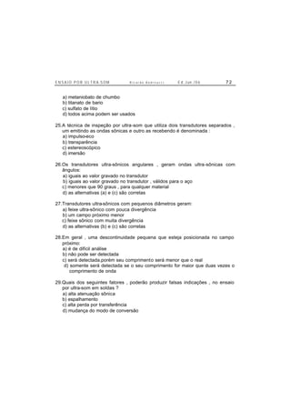 E N S A I O P O R U L T R A-S O M R i c a r d o A n d r e u c c i E d . J un. / 0 6 7 2
a) metaniobato de chumbo
b) titanato de bario
c) sulfato de lítio
d) todos acima podem ser usados
25.A técnica de inspeção por ultra-som que utiliza dois transdutores separados ,
um emitindo as ondas sônicas e outro as recebendo é denominada :
a) impulso-eco
b) transparência
c) estereoscópico
d) imersão
26.Os transdutores ultra-sônicos angulares , geram ondas ultra-sônicas com
ângulos:
a) iguais ao valor gravado no transdutor
b) iguais ao valor gravado no transdutor , válidos para o aço
c) menores que 90 graus , para qualquer material
d) as alternativas (a) e (c) são corretas
27.Transdutores ultra-sônicos com pequenos diâmetros geram:
a) feixe ultra-sônico com pouca divergência
b) um campo próximo menor
c) feixe sônico com muita divergência
d) as alternativas (b) e (c) são corretas
28.Em geral , uma descontinuidade pequena que esteja posicionada no campo
próximo:
a) é de difícil análise
b) não pode ser detectada
c) será detectada,porém seu comprimento será menor que o real
d) somente será detectada se o seu comprimento for maior que duas vezes o
comprimento de onda
29.Quais dos seguintes fatores , poderão produzir falsas indicações , no ensaio
por ultra-som em soldas ?
a) alta atenuação sônica
b) espalhamento
c) alta perda por transferência
d) mudança do modo de conversão
 