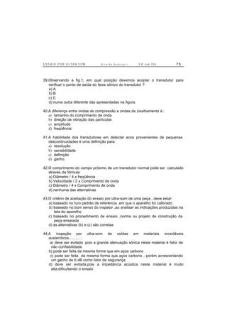 E N S A I O P O R U L T R A-S O M R i c a r d o A n d r e u c c i E d . J un. / 0 6 7 5
39.Observando a fig.1, em qual posição devemos acoplar o transdutor para
verificar o ponto de saída do feixe sônico do transdutor ?
a) A
b) B
c) C
d) numa outra diferente das apresentadas na figura.
40.A diferença entre ondas de compressão e ondas de cisalhamento é :
a) tamanho do comprimento de onda
b) direção de vibração das partículas
c) amplitude
d) freqüência
41.A habilidade dos transdutores em detectar ecos provenientes de pequenas
descontinuidades é uma definição para:
a) resolução
b) sensibilidade
c) definição
d) ganho
42.O comprimento do campo próximo de um transdutor normal pode ser calculado
através da fórmula:
a) Diâmetro / 4 x freqüência
b) Velocidade / 2 x Comprimento de onda
c) Diâmetro / 4 x Comprimento de onda
d) nenhuma das alternativas
43.O critério de aceitação do ensaio por ultra-som de uma peça , deve estar:
a) baseado no furo padrão de referência ,em que o aparelho foi calibrado
b) baseado no bom senso do inspetor ,ao analisar as indicações produzidas na
tela do aparelho
c) baseado no procedimento de ensaio ,norma ou projeto de construção da
peça ensaiada
d) as alternativas (b) e (c) são corretas
44.A inspeção por ultra-som de soldas em materiais inoxidáveis
austeníticos.............
a) deve ser evitada ,pois a grande atenuação sônica neste material é fator de
não confiabilidade
b) pode ser feita da mesma forma que em aços carbono
c) pode ser feita da mesma forma que aços carbono , porém acrescentando
um ganho de 6 dB como fator de segurança
d) deve ser evitada,pois a impedância acústica neste material é muito
alta,dificultando o ensaio
 