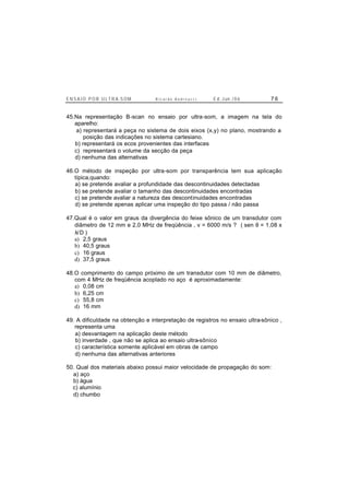 E N S A I O P O R U L T R A-S O M R i c a r d o A n d r e u c c i E d . J un. / 0 6 7 6
45.Na representação B-scan no ensaio por ultra-som, a imagem na tela do
aparelho:
a) representará a peça no sistema de dois eixos (x,y) no plano, mostrando a
posição das indicações no sistema cartesiano.
b) representará os ecos provenientes das interfaces
c) representará o volume da secção da peça
d) nenhuma das alternativas
46.O método de inspeção por ultra-som por transparência tem sua aplicação
típica,quando:
a) se pretende avaliar a profundidade das descontinuidades detectadas
b) se pretende avaliar o tamanho das descontinuidades encontradas
c) se pretende avaliar a natureza das descontinuidades encontradas
d) se pretende apenas aplicar uma inspeção do tipo passa / não passa
47.Qual é o valor em graus da divergência do feixe sônico de um transdutor com
diâmetro de 12 mm e 2,0 MHz de freqüência , v = 6000 m/s ? ( sen θ = 1,08 x
λ/D )
a) 2,5 graus
b) 40,5 graus
c) 16 graus
d) 37,5 graus
48.O comprimento do campo próximo de um transdutor com 10 mm de diâmetro,
com 4 MHz de freqüência acoplado no aço é aproximadamente:
a) 0,08 cm
b) 6,25 cm
c) 55,8 cm
d) 16 mm
49. A dificuldade na obtenção e interpretação de registros no ensaio ultra-sônico ,
representa uma
a) desvantagem na aplicação deste método
b) inverdade , que não se aplica ao ensaio ultra-sônico
c) característica somente aplicável em obras de campo
d) nenhuma das alternativas anteriores
50. Qual dos materiais abaixo possui maior velocidade de propagação do som:
a) aço
b) água
c) alumínio
d) chumbo
 