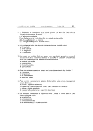 E N S A I O P O R U L T R A-S O M R i c a r d o A n d r e u c c i E d . J un. / 0 6 7 7
51.O fenômeno da divergência que ocorre quando um feixe de ultra-som se
propaga num material , é devido:
a) à estrutura do material
b) ao afastamento da frente de ondas em relação ao transdutor
c) à atenuação do som no material
d) à variação da freqüência da onda sônica
52.“25 milhões de ciclos por segundo” pode também ser definido como:
a) 25 kilohertz
b) 2500 kilohertz
c) 25 megahertz
d) 25 microhertz
53.No ensaio por contato direto em peças com granulação grosseira, em geral
aparecem em toda a extensão da tela do aparelho de ultra-som uma série de
ecos com baixa amplitude. A estes ecos denominamos:
a) ecos de indicações
b) ecos espúrios
c) descontinuidades
d) granulometria
54.Qual das ondas sonoras que podem ser transmitidas através dos líquidos ?
a) transversal
b) longitudinal.
c) de cisalhamento
d) nenhuma delas
55.Para permitir o acoplamento acústico do transdutor ultra-sonico, na peça sob
ensaio devemos:
a) usinar a superfície de ensaio
b) pressionar o transdutor sobre a peça ,para completo acoplamento
c) utilizar o líquido acoplante.
d) preparar adequadamente a superfície de ensaio
56.Na inspeção ultra-sônica, a superfície limite , entre o metal base e uma
descontinuidade,forma:
a) uma interface
b) um eco espúrio
c) um eco de reflexão
d) as alternativas (a) e (c) são possíveis
 