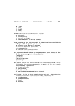 E N S A I O P O R U L T R A-S O M R i c a r d o A n d r e u c c i E d . J un. / 0 6 7 9
a) 1 MHz
b) 2 MHz
c) 4 MHz
d) 5 MHz
64.A freqüência de uma vibração mecânica depende:
a) do material
b) da temperatura
c) do modo de vibração
d) da fonte emissora da vibração mecânica
65.A presença de uma descontinuidade no material não produzirá nenhuma
indicação na tela do aparelho quando usado:
a) transdutor normal pela técnica pulso-eco
b) transdutor angular pela técnica pulso -eco
c) ondas superficiais
d) método de ensaio por transparência
66.O fenômeno da perda gradual da energia sônica que ocorre quando um feixe
de ultra-som se propaga num material , é devido:
a) à reflexão
b) a refração
c) ao líquido acoplante
d) a atenuação
67.Um bloco metálico com dimensões conhecidas e calibradas contendo furos ou
entalhes que deve ser usado para ajustes do aparelho de ultra-som antes do
início do ensaio , é denominado:
a) bloco de calibração
b) bloco de ajuste
c) bloco comparador
d) bloco dimensional para inspeção por ultra-som
68.Em geral o controle de ganho dos aparelhos de ultra-som é responsável pela
amplificação do sinal ou eco na tela do aparelho , e é calibrado em:
a) metros/segundos
b) unidades de energia
c) decibel
d) Angstrons
 