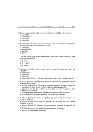 E N S A I O P O R U L T R A-S O M R i c a r d o A n d r e u c c i E d . J un. / 0 6 8 0
69.O processo de comparação de instrumento com um padrão é denominado:
a) angulação
b) padronização
c) calibração
d) correlação
70.A habilidade dos transdutores em detectar ecos provenientes de pequenas
descontinuidades é uma característica para:
a) resolução
b) sensibilidade
c) definição
d) ganho
71.Qual dos transdutores abaixo terá tamanho maior para o campo próximo, para
um mesmo material ?
a) Ø 24 mm
b) Ø 10 mm
c) Ø 15 mm
d) Ø 5 mm
72.No aço, a velocidade do som será maior em qual dos seguintes modos de
vibração ?
a) longitudinal
b) transversal
c) superficial
d) a velocidade do som é idêntica em todos os modos, para um dado material
73.Porque a inspeção ultra-sônica de materiais fundidos são geralmente difíceis
de serem executadas ?
a) porque geralmente a estrutura do material fundido é grosseira causando
atenuação do feixe sônico e ruídos espúrios na tela do aparelho.
b) porque o inspetor deve utilizar sempre dois ou mais transdutores com
freqüências diferentes
c) porque os defeitos são muito menores que a sensibilidade do ensaio
d) porque geralmente requer blocos de calibração muito pesados
74.A falta de paralelismo entre a superfície de entrada do feixe sônico e a
superfície de fundo:
a) podem resultar numa tela do aparelho de ultra-som que não contém
reflexões de fundo
b) tornam difíceis em localizar descontinuidades paralelas à superfície de
entrada
c) usualmente indicam que porosidade podem existir no material
d) reduzirá a sensibilidade do ensaio
 
