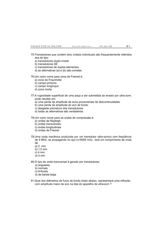 E N S A I O P O R U L T R A-S O M R i c a r d o A n d r e u c c i E d . J un. / 0 6 8 1
75.Transdutores que contém dois cristais individuais são frequentemente referidos
aos do tipo:
a) transdutores duplo-cristal
b) transdutores SE
c) transdutores de duplos elementos
d) as alternativas (a) e (b) são corretas
76.Um outro nome para zona de Fresnel é:
a) zona de Fraunhofer
b) campo próximo
c) campo longínquo
d) zona morta
77.A rugosidade superficial de uma peça a ser submetida ao ensaio por ultra-som,
pode resultar em:
a) uma perda da amplitude de ecos provenientes de descontinuidades
b) uma perda da amplitude do eco de fundo
c) desgaste prematuro dos transdutores
d) todas as alternativas são verdadeiras
78.Um outro nome para as ondas de compressão é:
a) ondas de Rayleigh
b) ondas transversais
c) ondas longitudinais
d) ondas de Fresnel
79.Uma onda mecânica produzida por um transdutor ultra-sonico com freqüência
de 4 MHz, se propagando no aço (v=6000 m/s) , terá um comprimento de onda
de:
a) 2 mm
b) 1,5 mm
c) 4 mm
d) 3 mm
80.O tipo de onda transversal é gerado por transdutores:
a) angulares
b) normais
c) bi-focais
d) de banda larga
81.Qual dos diâmetros de furos de fundo chato abaixo, representará uma reflexão
com amplitude maior de eco na tela do aparelho de ultra-som ?
 