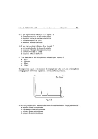E N S A I O P O R U L T R A-S O M R i c a r d o A n d r e u c c i E d . J un. / 0 6 8 3
85.O que representa a indicação D na figura 2 ?
a) primeira indicação da descontinuidade
b) segunda indicação da descontinuidade
c) primeira reflexão de fundo
d) segunda reflexão de fundo
86.O que representa a indicação E na figura 2 ?
a) primeira indicação da descontinuidade
b) segunda indicação da descontinuidade
c) primeira reflexão de fundo
d) segunda reflexão de fundo
87.Qual a escala na tela do aparelho, utilizada pelo inspetor ?
a) 8 pol
b) 200 mm
c) 20 pol
d) 16 pol
O ecograma a seguir , é o resultado da inspeção por ultra-som , de uma seção de
uma peça com 50 mm de espessura , com superfícies paralelas.
Figura 3
88.No ecograma acima , existem descontinuidades detectadas na peça ensaiada ?
a) existem 2 descontinuidades
b) não existem descontinuidades
c) existem 3 descontinuidades
d) existem 4 descontinuidades
 