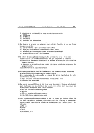 E N S A I O P O R U L T R A-S O M R i c a r d o A n d r e u c c i E d . J un. / 0 6 8 5
A velocidade de propagação na peça será aproximadamente:
a) 5.980 m/s
b) 6.458 m/s
c) 5.426 m/s
d) nenhuma das alternativas
91.Se durante o ensaio por ultra-som num cilindro fundido, o eco de fundo
desaparece, então:
a) provavelmente o cabo coaxial deve ter defeito
b) a peça pode apresentar defeito interno nesta seção
c) a atenuação do material pode ser muito alta nesta região
d) as alternativas (b) e (c) são possíveis
92.O critério de aceitação do ensaio por ultra-som de uma peça , deve estar:
a) baseado no furo padrão de referência ,em que o aparelho foi calibrado.
b) baseado no bom senso do inspetor ,ao analisar as indicações produzidas na
tela do aparelho.
c) baseado no procedimento de ensaio ,norma ou projeto de construção da
peça ensaiada.
d) as alternativas (b) e (c) são corretas
93.Erros significantes na medição de espessura por ultra-som podem ocorrer se:
a) a freqüência de teste varia a uma taxa constante
b) a velocidade de propagação se desvia de forma significativa do valor
constante do material.
c) água for usada como acoplante entre o transdutor e a peça
d) nenhuma das anteriores
94.De acordo com ASME Sec. V Art. 4 , o limite de registro ( furo de referência )
para calibração da sensibilidade do ensaio em soldas com espessura do
material base de 45 mm, deve ser de diâmetro:
a) 1,5 mm com transdutores angulares
b) 4,0 mm
c) 3,0 mm para transdutores angulares
d) não há limite de registro neste caso
95.Para espessuras de material base de 38 mm , as soldas que compõe partes de
um vaso de pressão projetado conforme ASME Sec. VIII Div. 2 ,devem ser
inspecionadas com nível de referência ajustado para um refletor (furo) , de
diâmetro:
a) 1,5 mm
b) 3/16"
c) 3/32"
d) 3,18 mm ( 1/8”)
 
