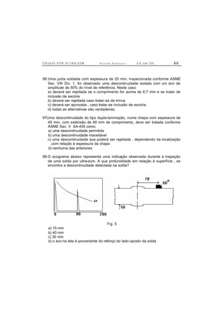 E N S A I O P O R U L T R A-S O M R i c a r d o A n d r e u c c i E d . J un. / 0 6 8 6
96.Uma junta soldada com espessura de 20 mm, inspecionada conforme ASME
Sec. VIII Div. 1, foi observado uma descontinuidade isolada com um eco de
amplitude de 50% do nível de referência. Neste caso:
a) deverá ser rejeitada se o comprimento for acima de 6,7 mm e se tratar de
inclusão de escória
b) deverá ser rejeitada caso tratar-se de trinca
c) deverá ser aprovada , caso tratar-se inclusão de escória
d) todas as alternativas são verdadeiras.
97Uma descontinuidade do tipo dupla-laminação, numa chapa com espessura de
40 mm, com extensão de 80 mm de comprimento, deve ser tratada conforme
ASME Sec. V SA-435 como:
a) uma descontinuidade permitida
b) uma descontinuidade inaceitável
c) uma descontinuidade que poderá ser rejeitada , dependendo da localização
,com relação à espessura da chapa
d) nenhuma das anteriores
98.O ecograma abaixo representa uma indicação observada durante a inspeção
de uma solda por ultra-som. A que profundidade em relação à superfície , se
encontra a descontinuidade detectada na solda?
Fig. 5
a) 15 mm
b) 40 mm
c) 30 mm
d) o eco na tela é proveniente do reforço do lado oposto da solda
 