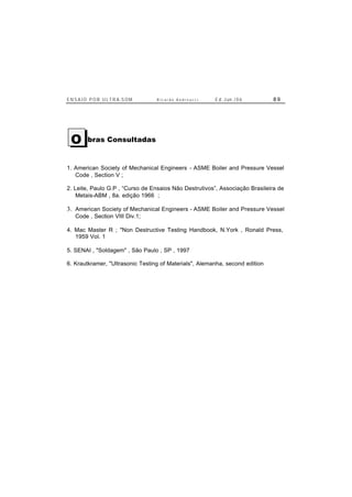 E N S A I O P O R U L T R A-S O M R i c a r d o A n d r e u c c i E d . J un. / 0 6 8 9
bras Consultadas
1. American Society of Mechanical Engineers - ASME Boiler and Pressure Vessel
Code , Section V ;
2. Leite, Paulo G.P , “Curso de Ensaios Não Destrutivos”, Associação Brasileira de
Metais-ABM , 8a. edição 1966 ;
3. American Society of Mechanical Engineers - ASME Boiler and Pressure Vessel
Code , Section VIII Div.1;
4. Mac Master R ; "Non Destructive Testing Handbook, N.York , Ronald Press,
1959 Vol. 1
5. SENAI , "Soldagem" , São Paulo , SP , 1997
6. Krautkramer, "Ultrasonic Testing of Materials", Alemanha, second edition
O
 