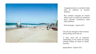 A jangada percorre os momentos finais
antes de embarcar no território
marítimo.
Rito cotidiano carregado de relações
afetivas, pois os critérios de inserção na
pesca artesanal sustentam-se pelas
redes familiares.
Praia do Iguape – Aquiraz (CE).
The raft goes through its final moments
before setting sail for the sea.
A daily ritual full of emotional
relationships, as the criteria for joining
artisanal fishing are based on family
networks.
Iguape Beach - Aquiraz (CE).
 