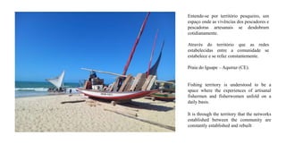 Entende-se por território pesqueiro, um
espaço onde as vivências dos pescadores e
pescadoras artesanais se desdobram
cotidianamente.
Através do território que as redes
estabelecidas entre a comunidade se
estabelece e se refaz constantemente.
Praia do Iguape – Aquiraz (CE).
Fishing territory is understood to be a
space where the experiences of artisanal
fishermen and fisherwomen unfold on a
daily basis.
It is through the territory that the networks
established between the community are
constantly established and rebuilt
 