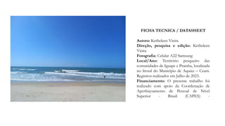 FICHA TECNICA / DATASHEET
Autora: Ketheleen Vieira
Direção, pesquisa e edição: Ketheleen
Vieira
Fotografia: Celular A22 Samsung
Local/Ano: Território pesqueiro das
comunidades de Iguape e Prainha, localizada
no litoral do Município de Aquiaz – Ceará.
Registros realizados em Julho de 2023.
Financiamento: O presente trabalho foi
realizado com apoio da Coordenação de
Aperfeiçoamento de Pessoal de Nível
Superior - Brasil (CAPES) -
 