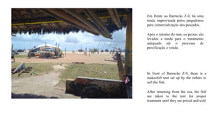 Em frente ao Barracão Z-9, há uma
tenda improvisada pelos jangadeiros
para comercialização dos pescados.
Após o retorno do mar, os peixes são
levados a tenda para o tratamento
adequado até o processo de
precificação e venda.
In front of Barracão Z-9, there is a
makeshift tent set up by the rafters to
sell the fish.
After returning from the sea, the fish
are taken to the tent for proper
treatment until they are priced and sold
 