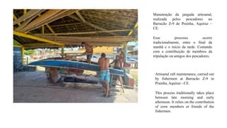 Manutenção da jangada artesanal,
realizada pelos pescadores no
Barracão Z-9 de Prainha, Aquiraz –
CE.
Esse processo ocorre
tradicionalmente, entre o final da
manhã e o início da tarde. Contando
com a contribuição de membros da
tripulação ou amigos dos pescadores.
Artisanal raft maintenance, carried out
by fishermen at Barracão Z-9 in
Prainha, Aquiraz - CE.
This process traditionally takes place
between late morning and early
afternoon. It relies on the contribution
of crew members or friends of the
fishermen.
 