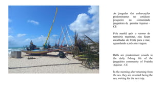 As jangadas são embarcações
predominantes no cotidiano
pesqueiro da comunidade
jangadeira de prainha Aquiraz –
CE
Pela manhã após o retorno do
território marítimo, elas ficam
encalhadas de frente para o mar,
aguardando a próxima viagem.
Rafts are predominant vessels in
the daily fishing life of the
jangadeira community of Prainha
Aquiraz - CE
In the morning after returning from
the sea, they are stranded facing the
sea, waiting for the next trip.
 