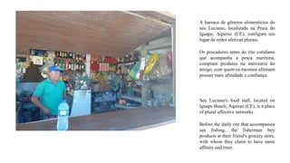 A barraca de gêneros alimentícios do
seu Luciano, localizada na Praia do
Iguape, Aquiraz (CE), configura um
lugar de redes afetivas plurais.
Os pescadores antes do rito cotidiano
que acompanha a pesca marítima,
compram produtos na mercearia do
amigo, com quem os mesmos afirmam
possuir mais afinidade e confiança.
Seu Luciano's food stall, located on
Iguape Beach, Aquiraz (CE), is a place
of plural affective networks.
Before the daily rite that accompanies
sea fishing, the fishermen buy
products at their friend's grocery store,
with whom they claim to have more
affinity and trust.
 