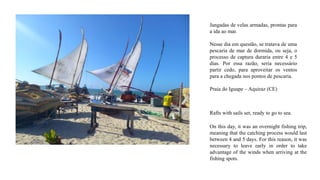 Jangadas de velas armadas, prontas para
a ida ao mar.
Nesse dia em questão, se tratava de uma
pescaria de mar de dormida, ou seja, o
processo de captura duraria entre 4 e 5
dias. Por essa razão, seria necessário
partir cedo, para aproveitar os ventos
para a chegada nos pontos de pescaria.
Praia do Iguape – Aquiraz (CE)
Rafts with sails set, ready to go to sea.
On this day, it was an overnight fishing trip,
meaning that the catching process would last
between 4 and 5 days. For this reason, it was
necessary to leave early in order to take
advantage of the winds when arriving at the
fishing spots.
 