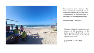 Em pescarias mais extensas, algo
muito comum na comunidade são os
familiares da tripulação de jangadeiros
acompanharem as movimentações na
praia antes da partida da embarcação.
Praia do Iguape – Aquiraz (CE)
On longer fishing trips, something very
common in the community is for
family members of the raft crew to
follow the movements on the beach
before the boat leaves.
Iguape beach - Aquiraz (CE)
 