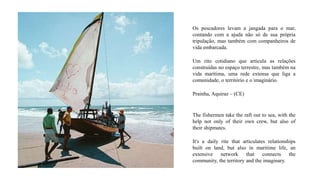 Os pescadores levam a jangada para o mar,
contando com a ajuda não só de sua própria
tripulação, mas também com companheiros de
vida embarcada.
Um rito cotidiano que articula as relações
construídas no espaço terrestre, mas também na
vida marítima, uma rede extensa que liga a
comunidade, o território e o imaginário.
Prainha, Aquiraz – (CE)
The fishermen take the raft out to sea, with the
help not only of their own crew, but also of
their shipmates.
It's a daily rite that articulates relationships
built on land, but also in maritime life, an
extensive network that connects the
community, the territory and the imaginary.
 
