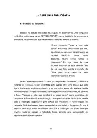 5.   CAMPANHA PUBLICITÁRIA


       5.1 Conceito da campanha



      Baseado no estudo dos dados da pesquisa foi desenvolvida uma campanha
publicitária institucional para o SINTRACOMP/RN, com a finalidade de apresentar o
sindicato e seus beneficíos aos trabalhadores, de forma simples e objetiva.

                                          “Quem construiu Tebas, a das seis
                                          portas? Nos livros vem o nome dos reis.
                                          Mas foram os reis que transportaram as
                                          pedras?      Babilónia,      tantas        vezes
                                          destruída,   Quem         outras   tantas     a
                                          reconstruiu? Em que casas da Lima
                                          dourada moravam os seus obreiros? No
                                          dia em que ficou pronta a muralha da
                                          China     para   onde      foram      os   seus
                                          pedreiros?” (Bertold Brecht)

      Para o desenvolvimento do conceito da campanha foi necessário considerar o
histórico de opressão social enfrentado pelo público alvo, uma classe que está
ligada diretamente ao desenvolvimento, mas que muitas vezes não recebe o devido
reconhecimento. Visando intensificar a valorização desses trabalhadores, foi definido
a frase “Valorizar a mão que constrói é o nosso dever”, como assinatura de
campanha. A frase identifica a valorização como principal dever do sindicato, sendo
essa a instituição responsável pela defesa dos interesses e representação da
categoria. Os trabalhadores foram representados pelo trabalho de construção que é
exercido pelas suas mãos, levando em conta que a construção civil é uma área que
envolve muito do esforço e habilidade física, gerando uma comunicação de
identificação rápida pelo público.




                                         10
 