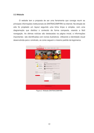 5.3 Website


      O website tem a proposta de ser uma ferramenta que consiga reunir as
principais informações institucionais do SINTRACOMP/RN na internet. Na direção de
arte foi projetado um layout seguindo uma linha limpa e simples, com uma
diagramação que distribui o conteúdo de forma compacta, visando a fácil
navegação. As últimas notícias são destacadas na página inicial, e informações
importantes são identificadas com ícones ilustrativos. Utilizando a identidade visual
desenvolvida para o sindicato, as cores seguem o mesmo padrão da logomarca.




                           Figura 2. Website SINTRACOMP/RN




                                         12
 
