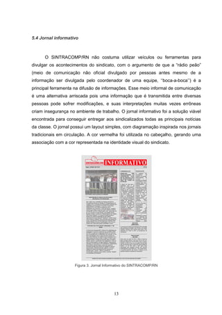 5.4 Jornal informativo



      O SINTRACOMP/RN não costuma utilizar veículos ou ferramentas para
divulgar os acontecimentos do sindicato, com o argumento de que a “rádio peão”
(meio de comunicação não oficial divulgado por pessoas antes mesmo de a
informação ser divulgada pelo coordenador de uma equipe, „„boca-a-boca‟‟) é a
principal ferramenta na difusão de informações. Esse meio informal de comunicação
é uma alternativa arriscada pois uma informação que é transmitida entre diversas
pessoas pode sofrer modificações, e suas interpretações muitas vezes errôneas
criam insegurança no ambiente de trabalho. O jornal informativo foi a solução viável
encontrada para conseguir entregar aos sindicalizados todas as principais notícias
da classe. O jornal possui um layout simples, com diagramação inspirada nos jornais
tradicionais em circulação. A cor vermelha foi utilizada no cabeçalho, gerando uma
associação com a cor representada na identidade visual do sindicato.




                     Figura 3. Jornal Informativo do SINTRACOMP/RN




                                          13
 