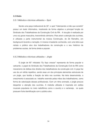 5.5 Rádio

5.5.1 Métodos e técnicas utilizados – Spot

      Sendo uma peça institucional de 30”, o spot “Valorizando a mão que constrói”
possui um texto informativo, mostrando de forma objetiva a principal função do
Sindicato dos Trabalhadores da Construção Civil do RN. A locução é realizada por
uma voz grave masculina, transmitindo otimismo. Para atrair a atenção dos ouvintes,
é utilizada a parte instrumental da música Construção, de Zé Ramalho, em
background durante a narração. A música é bastante conhecida, com uma letra que
retrata o público alvo dos trabalhadores da construção e o seu histórico de
problemas sociais, de forma direta e popular.



5.5.2 Métodos e técnicas utilizados – Jingle

      O jingle de 60” intitulado “Eu faço crescer” representa de forma popular e
cativante, o papel do Sindicato dos Trabalhadores da Construção Civil do RN como
mecanismo de defesa dos direitos dos trabalhadores da construção civil. A peça faz
uso de um refrão repetitivo, sendo esse um dos principais elementos estruturais de
um jingle, que facilita a fixação da letra nos ouvintes. Na letra desenvolvida, o
crescimento é associado ao trabalho exercido pelas mãos dos trabalhadores, como
forma de valorização desses profissionais. Com um ritmo animado, o jingle procura
despertar a atenção dos ouvintes. A melodia utilizada é inspirada em estilos
musicais populares no meio radiofônico como o country e o sertanejo, os quais
possuem forte identificação com o público alvo.




                                         14
 