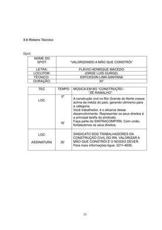 5.6 Roteiro Técnico



Spot
        NOME DO
         SPOT:                “VALORIZANDO A MÃO QUE CONSTRÓI”

        LETRA:                    FLÁVIO HENRIQUE MACEDO
       LOCUTOR:                      JORGE LUÍS GURGEL
       TÉCNICO:                    ERYCKSON LIMA SANTANA
       DURAÇÃO:                             30”

          TEC         TEMPO    MÚSICA EM BG “CONSTRUÇÃO -
                                       “ZÉ RAMALHO”
                       0"
                               A construção civil no Rio Grande do Norte cresce
          LOC
                               acima da média do país, gerando otimismo para
                               a categoria.
                               Você trabalhador, é o alicerce desse
                               desenvolvimento. Representar os seus direitos é
                               a principal tarefa do sindicato.
                               Faça parte do SINTRACOMP/RN. Com união,
                       16‟
                               fortalecemos os seus direitos.

          LOC                  SINDICATO DOS TRABALHADORES DA
                               CONSTRUÇÃO CIVIL DO RN. VALORIZAR A
       ASSINATURA      30‟     MÃO QUE CONSTRÓI É O NOSSO DEVER.
                               Para mais informações ligue: 3211-4606.




                                     15
 