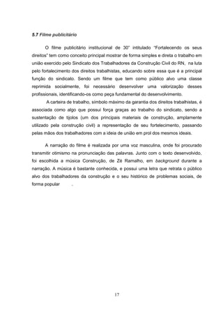 5.7 Filme publicitário

      O filme publicitário institucional de 30” intitulado “Fortalecendo os seus
direitos” tem como conceito principal mostrar de forma simples e direta o trabalho em
união exercido pelo Sindicato dos Trabalhadores da Construção Civil do RN, na luta
pelo fortalecimento dos direitos trabalhistas, educando sobre essa que é a principal
função do sindicato. Sendo um filme que tem como público alvo uma classe
reprimida socialmente, foi necessário desenvolver uma valorização desses
profissionais, identificando-os como peça fundamental do desenvolvimento.
       A carteira de trabalho, símbolo máximo da garantia dos direitos trabalhistas, é
associada como algo que possui força graças ao trabalho do sindicato, sendo a
sustentação de tijolos (um dos principais materiais de construção, amplamente
utilizado pela construção civil) a representação de seu fortelecimento, passando
pelas mãos dos trabalhadores com a ideia de união em prol dos mesmos ideais.

      A narração do filme é realizada por uma voz masculina, onde foi procurado
transmitir otimismo na pronunciação das palavras. Junto com o texto desenvolvido,
foi escolhida a música Construção, de Zé Ramalho, em background durante a
narração. A música é bastante conhecida, e possui uma letra que retrata o público
alvo dos trabalhadores da construção e o seu histórico de problemas sociais, de
forma popular      .




                                         17
 
