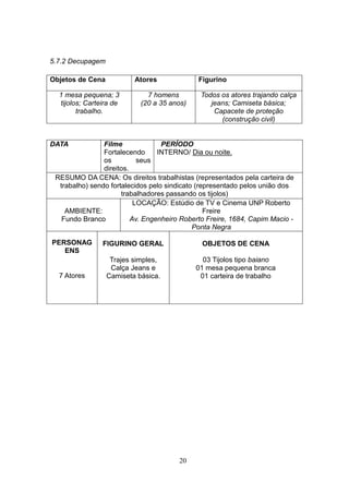 5.7.2 Decupagem

Objetos de Cena           Atores              Figurino

  1 mesa pequena; 3           7 homens        Todos os atores trajando calça
  tijolos; Carteira de      (20 a 35 anos)       jeans; Camiseta básica;
        trabalho.                                 Capacete de proteção
                                                    (construção civil)


DATA            Filme              PERÍODO
                Fortalecendo      INTERNO/ Dia ou noite.
                os          seus
                direitos.
 RESUMO DA CENA: Os direitos trabalhistas (representados pela carteira de
  trabalho) sendo fortalecidos pelo sindicato (representado pelos união dos
                      trabalhadores passando os tijolos)
                           LOCAÇÃO: Estúdio de TV e Cinema UNP Roberto
    AMBIENTE:                                    Freire
   Fundo Branco           Av. Engenheiro Roberto Freire, 1684, Capim Macio -
                                             Ponta Negra

PERSONAG        FIGURINO GERAL                 OBJETOS DE CENA
   ENS
                   Trajes simples,             03 Tijolos tipo baiano
                   Calça Jeans e             01 mesa pequena branca
  7 Atores        Camiseta básica.            01 carteira de trabalho




                                        20
 