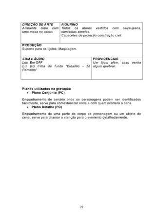 DIREÇÃO DE ARTE    FIGURINO
Ambiente claro com Todos os atores vestidos com calça-jeans,
uma mesa no centro camisetas simples.
                   Capacetes de proteção construção civil.


PRODUÇÃO
Suporte para os tijolos; Maquiagem.


SOM e ÁUDIO                         PROVIDENCIAS
Loc. Em OFF                         Um tijolo além, caso venha
Em BG trilha de fundo “Cidadão - Zé algum quebrar.
Ramalho”




Planos utilizados na gravação
    Plano Conjunto (PC)

Enquadramento de cenário onde os personagens podem ser identificados
facilmente, serve para contextualizar onde e com quem ocorrerá a cena.
    Plano Detalhe (PD)

Enquadramento de uma parte do corpo do personagem ou um objeto de
cena, serve para chamar a atenção para o elemento detalhadamente.




                                      22
 