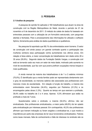 2. PESQUISA
2.1 Análise da pesquisa

      A pesquisa de opinião foi aplicada à 160 trabalhadores que atuam na área de
construção civil na Região Metropolitana de Natal, durante o período de 21 de
novembro a 6 de dezembro de 2011. O método de coleta de dados foi baseado em
entrevistas pessoais com a utilização de um formulário estruturado, com perguntas
abertas e fechadas. Para o processamento das informações foi utilizado o software
Sphinx, ferramenta para análise de dados quantitativos e qualitativos.

      Na pesquisa foi apontado que 98,1% dos entrevistados eram homens. O setor
de construção civil ainda possui um grande contraste quanto a participação das
mulheres (embora essa participação venha aumentando nos últimos anos). Em
relação à faixa etária, a maior concentração de trabalhadores tem idade entre 26 e
35 anos (55,6%). Segundo dados da Fundação Getúlio Vargas, a construção civil
está se tornando cada vez mais um setor de meia idade, motivado pelo aumento no
nível de escolaridade, que faz com que jovens prefiram ocupações menos braçais e
mais qualificadas.

      A renda mensal da maioria dos trabalhadores é de 1 a 3 salários mínimos
(75,0%). É identificado que a renda familiar pode ser representada diretamente com
o grau de escolaridade, os menores salários são associados aos profissionais com
menores níveis de escolaridade. Em relação à função de trabalho, a maioria dos
entrevistados eram Serventes (34,4%), seguidos por Pedreiros (31,3%) e os
encarregados pelas obras (1,3%). Quanto ao tempo em que exercem a profissão,
39,4% estão no trabalho de 3 a 4 anos. Apenas 6,3% afirmaram que estão na
profissão a mais de 7 anos.

      Questionados sobre o sindicato, a maioria (54,4%), afirmou não ser
sindicalizada. Dos profissionais sindicalizados, a maior parte (46,6%) diz ter optado
pela sindicalização por interesse pessoal. Em contrapartida, 45,3% dos profissionais
afirmam que tiveram indicação ou foram exigidos a sindicalizar-se, o que mostra a
importância por parte das empresas de ter seus funcionários sindicalizados. Fatores
como taxas mensais, falta de conhecimento e falta de interesse no sindicato são os

                                          3
 