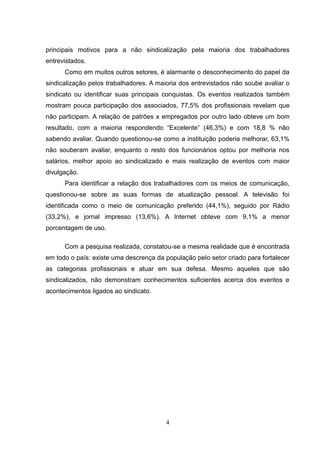 principais motivos para a não sindicalização pela maioria dos trabalhadores
entrevistados.
      Como em muitos outros setores, é alarmante o desconhecimento do papel da
sindicalização pelos trabalhadores. A maioria dos entrevistados não soube avaliar o
sindicato ou identificar suas principais conquistas. Os eventos realizados também
mostram pouca participação dos associados, 77,5% dos profissionais revelam que
não participam. A relação de patrões x empregados por outro lado obteve um bom
resultado, com a maioria respondendo “Excelente” (46,3%) e com 18,8 % não
sabendo avaliar. Quando questionou-se como a instituição poderia melhorar, 63,1%
não souberam avaliar, enquanto o resto dos funcionários optou por melhoria nos
salários, melhor apoio ao sindicalizado e mais realização de eventos com maior
divulgação.
      Para identificar a relação dos trabalhadores com os meios de comunicação,
questionou-se sobre as suas formas de atualização pessoal. A televisão foi
identificada como o meio de comunicação preferido (44,1%), seguido por Rádio
(33,2%), e jornal impresso (13,6%). A Internet obteve com 9,1% a menor
porcentagem de uso.

      Com a pesquisa realizada, constatou-se a mesma realidade que é encontrada
em todo o país: existe uma descrença da população pelo setor criado para fortalecer
as categorias profissionais e atuar em sua defesa. Mesmo aqueles que são
sindicalizados, não demonstram conhecimentos suficientes acerca dos eventos e
acontecimentos ligados ao sindicato.




                                        4
 