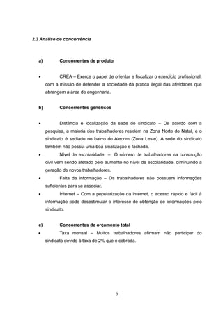 2.3 Análise de concorrência



   a)          Concorrentes de produto


              CREA – Exerce o papel de orientar e fiscalizar o exercício profissional,
        com a missão de defender a sociedade da prática ilegal das atividades que
        abrangem a área de engenharia.


   b)          Concorrentes genéricos


              Distância e localização da sede do sindicato – De acordo com a
        pesquisa, a maioria dos trabalhadores residem na Zona Norte de Natal, e o
        sindicato é sediado no bairro do Alecrim (Zona Leste). A sede do sindicato
        também não possui uma boa sinalização e fachada.
              Nível de escolaridade – O número de trabalhadores na construção
        civil vem sendo afetado pelo aumento no nível de escolaridade, diminuindo a
        geração de novos trabalhadores.
              Falta de informação – Os trabalhadores não possuem informações
        suficientes para se associar.
              Internet – Com a popularização da internet, o acesso rápido e fácil à
        informação pode desestimular o interesse de obtenção de informações pelo
        sindicato.


   c)          Concorrentes de orçamento total
              Taxa mensal – Muitos trabalhadores afirmam não participar do
        sindicato devido à taxa de 2% que é cobrada.




                                           6
 