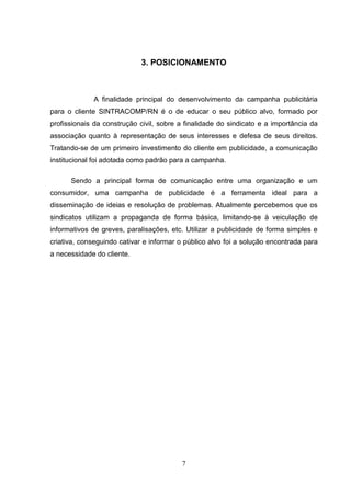 3. POSICIONAMENTO



             A finalidade principal do desenvolvimento da campanha publicitária
para o cliente SINTRACOMP/RN é o de educar o seu público alvo, formado por
profissionais da construção civil, sobre a finalidade do sindicato e a importância da
associação quanto à representação de seus interesses e defesa de seus direitos.
Tratando-se de um primeiro investimento do cliente em publicidade, a comunicação
institucional foi adotada como padrão para a campanha.

      Sendo a principal forma de comunicação entre uma organização e um
consumidor, uma campanha de publicidade é a ferramenta ideal para a
disseminação de ideias e resolução de problemas. Atualmente percebemos que os
sindicatos utilizam a propaganda de forma básica, limitando-se à veiculação de
informativos de greves, paralisações, etc. Utilizar a publicidade de forma simples e
criativa, conseguindo cativar e informar o público alvo foi a solução encontrada para
a necessidade do cliente.




                                         7
 