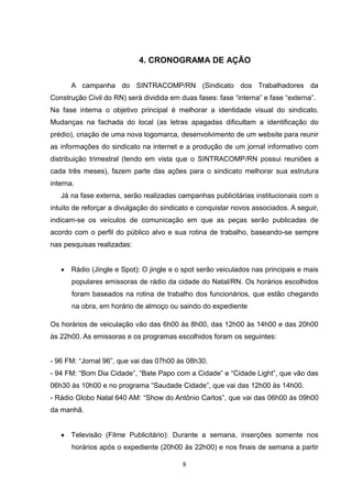 4. CRONOGRAMA DE AÇÃO


       A campanha do SINTRACOMP/RN (Sindicato dos Trabalhadores da
Construção Civil do RN) será dividida em duas fases: fase “interna” e fase “externa”.
Na fase interna o objetivo principal é melhorar a identidade visual do sindicato.
Mudanças na fachada do local (as letras apagadas dificultam a identificação do
prédio), criação de uma nova logomarca, desenvolvimento de um website para reunir
as informações do sindicato na internet e a produção de um jornal informativo com
distribuição trimestral (tendo em vista que o SINTRACOMP/RN possui reuniões a
cada três meses), fazem parte das ações para o sindicato melhorar sua estrutura
interna.
   Já na fase externa, serão realizadas campanhas publicitárias institucionais com o
intuito de reforçar a divulgação do sindicato e conquistar novos associados. A seguir,
indicam-se os veículos de comunicação em que as peças serão publicadas de
acordo com o perfil do público alvo e sua rotina de trabalho, baseando-se sempre
nas pesquisas realizadas:


    Rádio (Jingle e Spot): O jingle e o spot serão veiculados nas principais e mais
       populares emissoras de rádio da cidade do Natal/RN. Os horários escolhidos
       foram baseados na rotina de trabalho dos funcionários, que estão chegando
       na obra, em horário de almoço ou saindo do expediente

Os horários de veiculação vão das 6h00 às 8h00, das 12h00 às 14h00 e das 20h00
às 22h00. As emissoras e os programas escolhidos foram os seguintes:


- 96 FM: “Jornal 96”, que vai das 07h00 às 08h30.
- 94 FM: “Bom Dia Cidade”, “Bate Papo com a Cidade” e “Cidade Light”, que vão das
06h30 às 10h00 e no programa “Saudade Cidade”, que vai das 12h00 às 14h00.
- Rádio Globo Natal 640 AM: “Show do Antônio Carlos”, que vai das 06h00 às 09h00
da manhã.


    Televisão (Filme Publicitário): Durante a semana, inserções somente nos
       horários após o expediente (20h00 às 22h00) e nos finais de semana a partir

                                          8
 