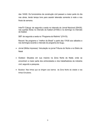 das 14h00. Os funcionários da construção civil passam a maior parte do dia
   nas obras, tendo tempo livre para assistir televisão somente à noite e nos
   finais de semana.


   InterTV Cabugi: de segunda a sexta no intervalo do Jornal Nacional (20h30),
   nas quartas feiras no intervalo do futebol (21h50) e no domingo no intervalo
   do futebol.

   SBT: de segunda a sexta no “Programa do Ratinho” (21h15).

   Record: No programa o “melhor do Brasil” a partir das 17h30 aos sábados e
   nos domingos durante o intervalo do programa do Gugu.

 Jornal (Mídia impressa): Veiculação no jornal Tribuna do Norte e no Diário de
   Natal


 Outdoor: Situados em sua maioria na Zona Norte de Natal, onde se
   encontram a maior parte dos entrevistados e dos trabalhadores da indústria
   civil, segundo a pesquisa.


 Busdoor: Nas linhas que se dirigem aos bairros da Zona Norte da cidade e nas
   linhas Circulares.




                                     9
 