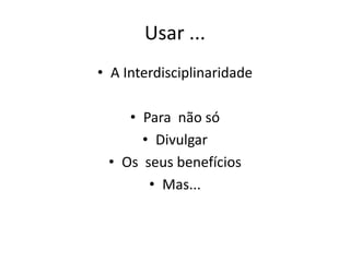 Usar ...
• A Interdisciplinaridade
• Para não só
• Divulgar
• Os seus benefícios
• Mas...
 